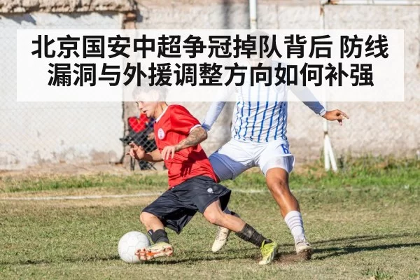 北京国安中超争冠掉队背后 防线漏洞与外援调整方向如何补强