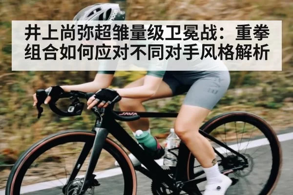 井上尚弥超雏量级卫冕战：重拳组合如何应对不同对手风格解析